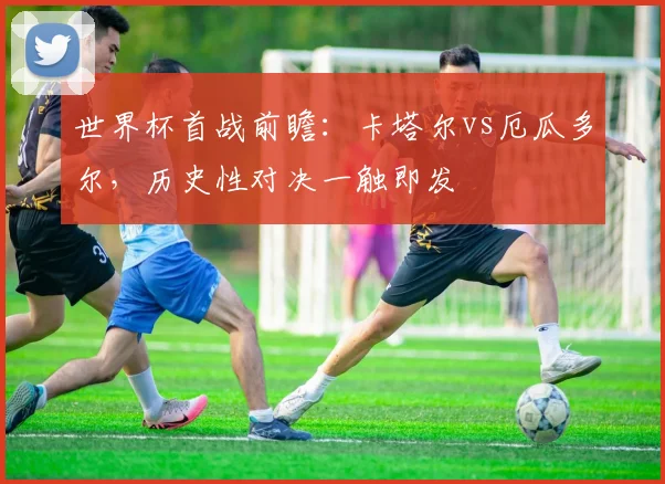 世界杯首战前瞻：卡塔尔vs厄瓜多尔，历史性对决一触即发