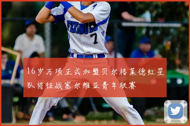16岁万项正式加盟贝尔格莱德红星队将征战塞尔维亚青年联赛