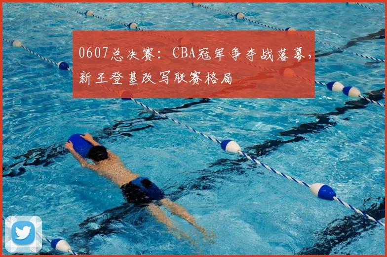 0607总决赛：CBA冠军争夺战落幕，新王登基改写联赛格局