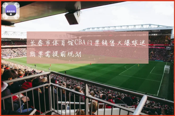 长春市体育馆CBA门票销售火爆球迷购票需提前规划