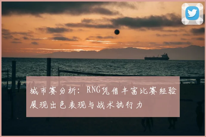 城市赛分析：RNG凭借丰富比赛经验展现出色表现与战术执行力