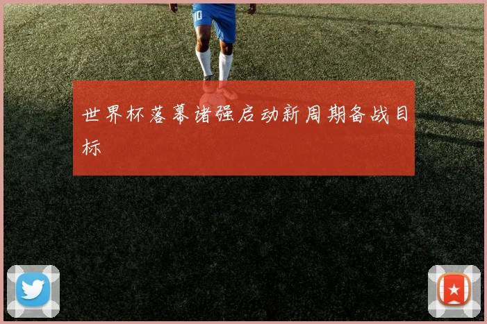 世界杯落幕诸强启动新周期备战目标
