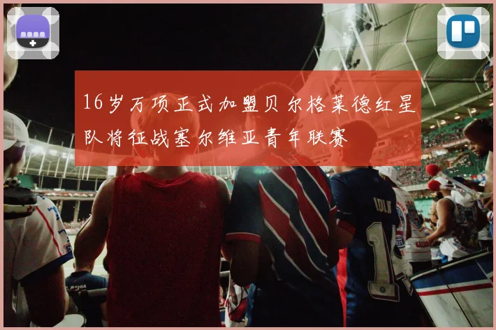 16岁万项正式加盟贝尔格莱德红星队将征战塞尔维亚青年联赛
