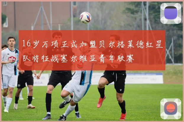 16岁万项正式加盟贝尔格莱德红星队将征战塞尔维亚青年联赛