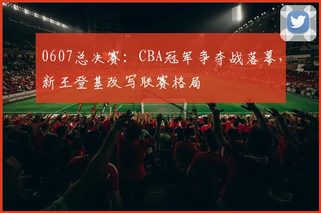 0607总决赛：CBA冠军争夺战落幕，新王登基改写联赛格局