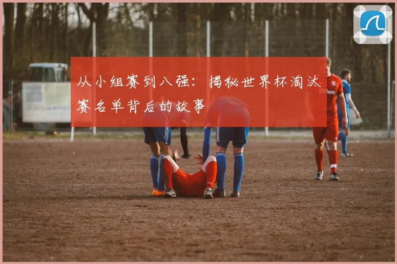从小组赛到八强：揭秘世界杯淘汰赛名单背后的故事