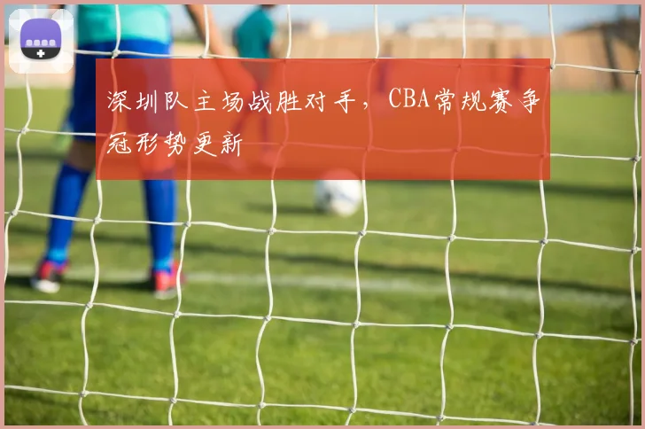 深圳队主场战胜对手，CBA常规赛争冠形势更新