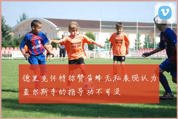 德里克怀特称赞黄蜂无私表现认为查尔斯李的指导功不可没