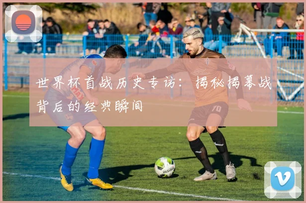 世界杯首战历史专访：揭秘揭幕战背后的经典瞬间