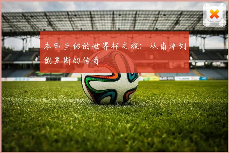 本田圭佑的世界杯之旅：从南非到俄罗斯的传奇