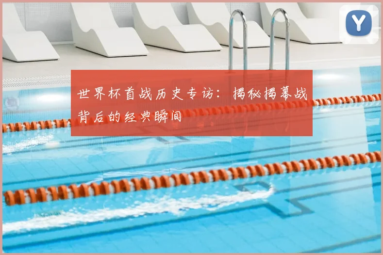 世界杯首战历史专访：揭秘揭幕战背后的经典瞬间