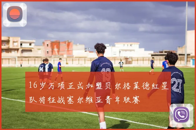 16岁万项正式加盟贝尔格莱德红星队将征战塞尔维亚青年联赛