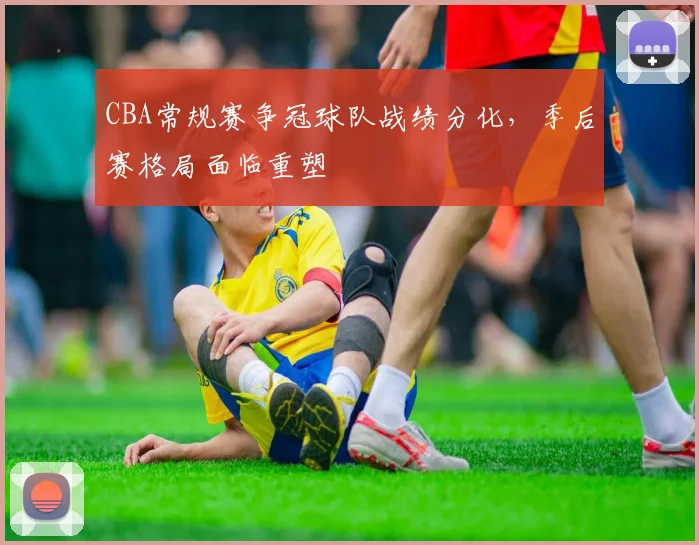 CBA常规赛争冠球队战绩分化，季后赛格局面临重塑