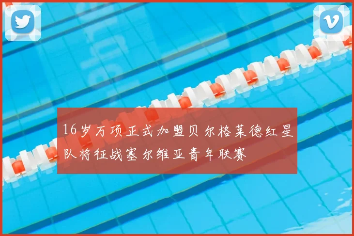 16岁万项正式加盟贝尔格莱德红星队将征战塞尔维亚青年联赛