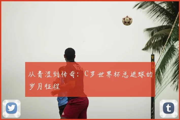 从青涩到传奇：C罗世界杯总进球的岁月征程
