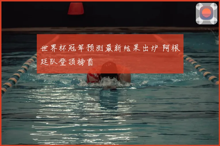 世界杯冠军预测最新结果出炉 阿根廷队登顶榜首