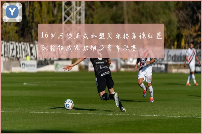 16岁万项正式加盟贝尔格莱德红星队将征战塞尔维亚青年联赛