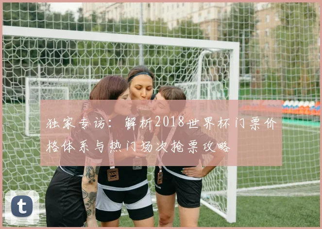 独家专访：解析2018世界杯门票价格体系与热门场次抢票攻略