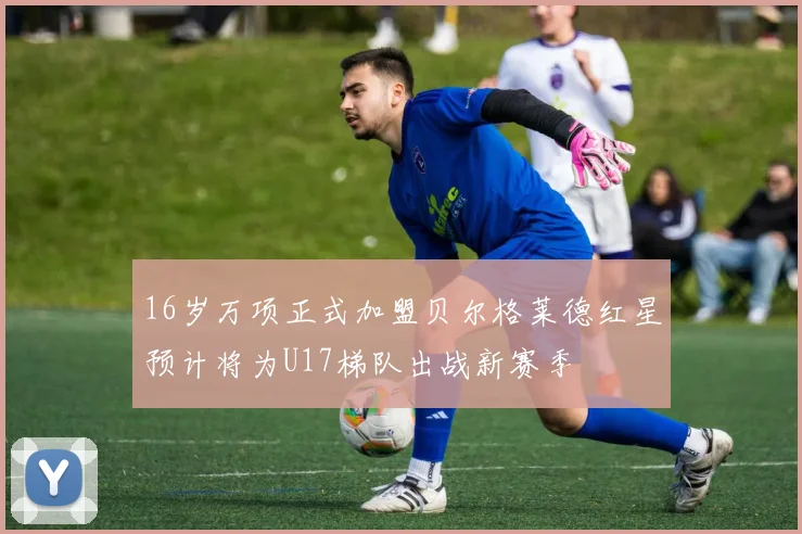 16岁万项正式加盟贝尔格莱德红星预计将为U17梯队出战新赛季