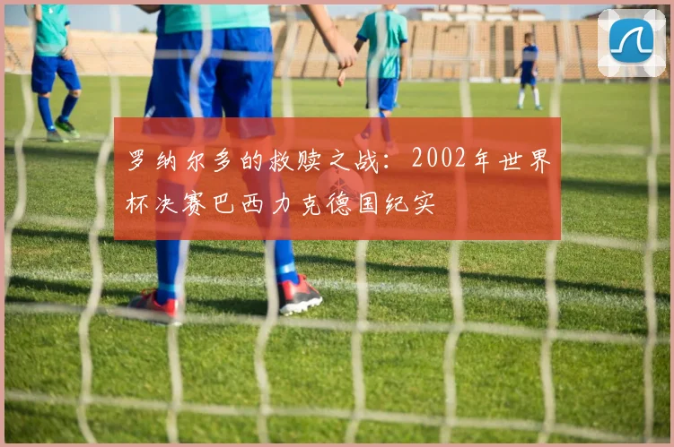 罗纳尔多的救赎之战：2002年世界杯决赛巴西力克德国纪实