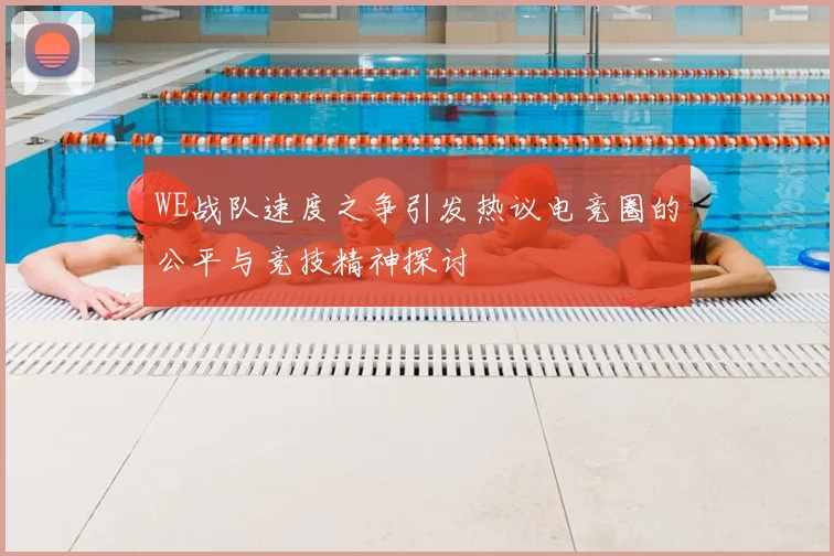 WE战队速度之争引发热议电竞圈的公平与竞技精神探讨