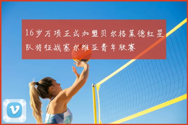 16岁万项正式加盟贝尔格莱德红星队将征战塞尔维亚青年联赛