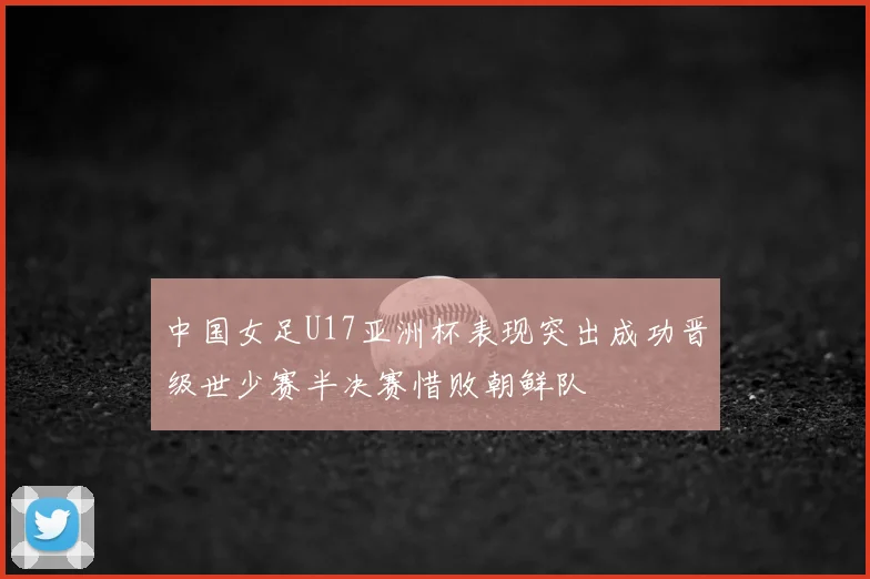 中国女足U17亚洲杯表现突出成功晋级世少赛半决赛惜败朝鲜队