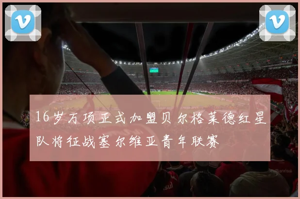 16岁万项正式加盟贝尔格莱德红星队将征战塞尔维亚青年联赛
