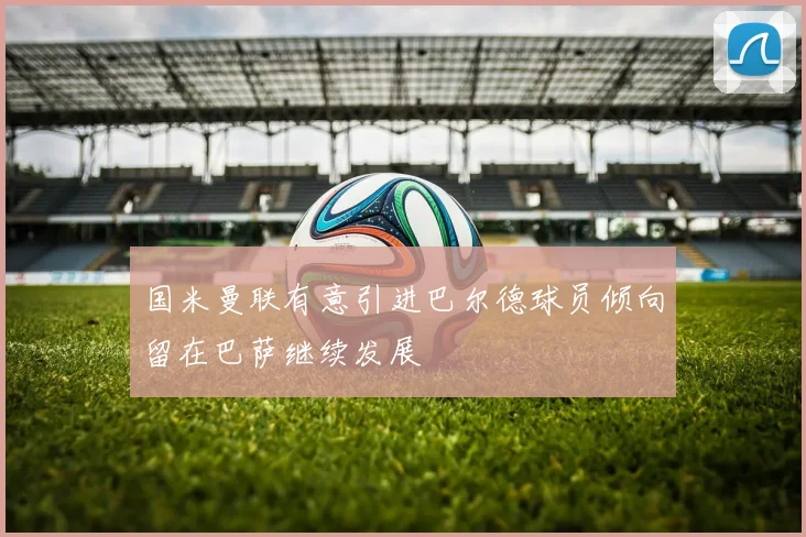 国米曼联有意引进巴尔德球员倾向留在巴萨继续发展