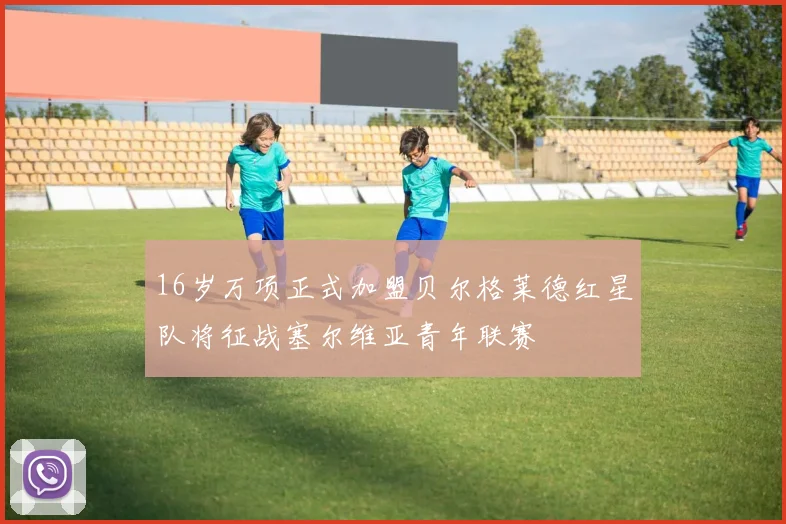 16岁万项正式加盟贝尔格莱德红星队将征战塞尔维亚青年联赛