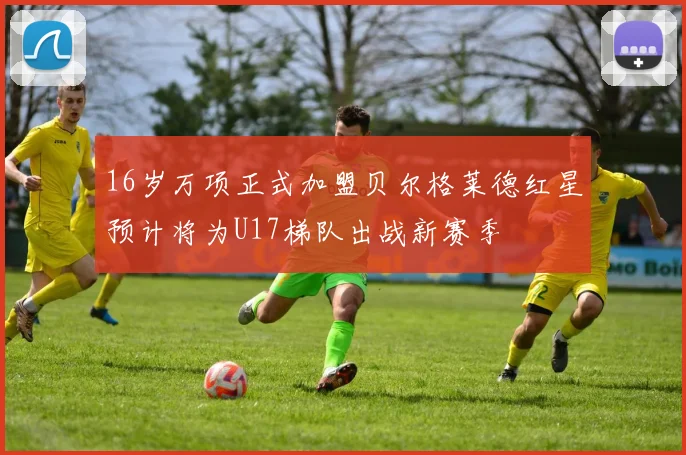 16岁万项正式加盟贝尔格莱德红星预计将为U17梯队出战新赛季