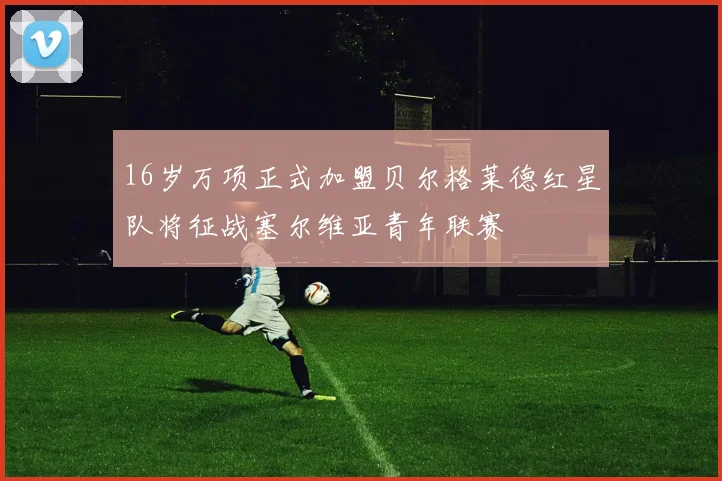 16岁万项正式加盟贝尔格莱德红星队将征战塞尔维亚青年联赛