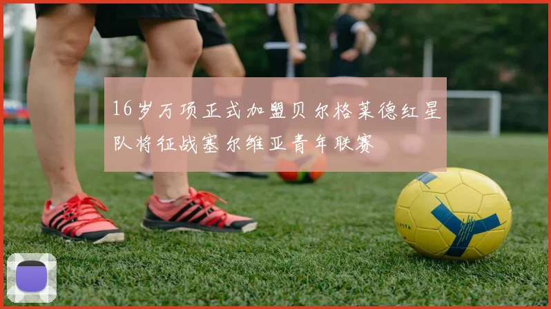 16岁万项正式加盟贝尔格莱德红星队将征战塞尔维亚青年联赛