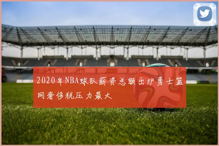 2020年NBA球队薪资总额出炉勇士篮网奢侈税压力最大
