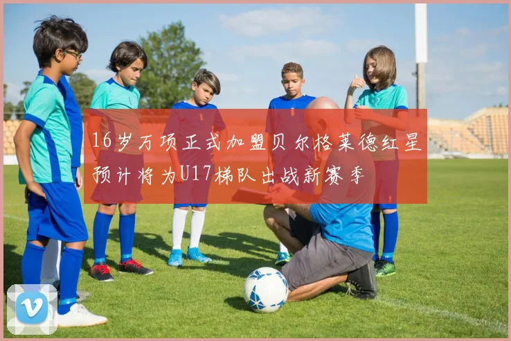 16岁万项正式加盟贝尔格莱德红星预计将为U17梯队出战新赛季