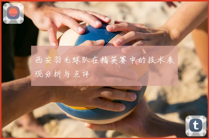 西安羽毛球队在精英赛中的技术表现分析与点评