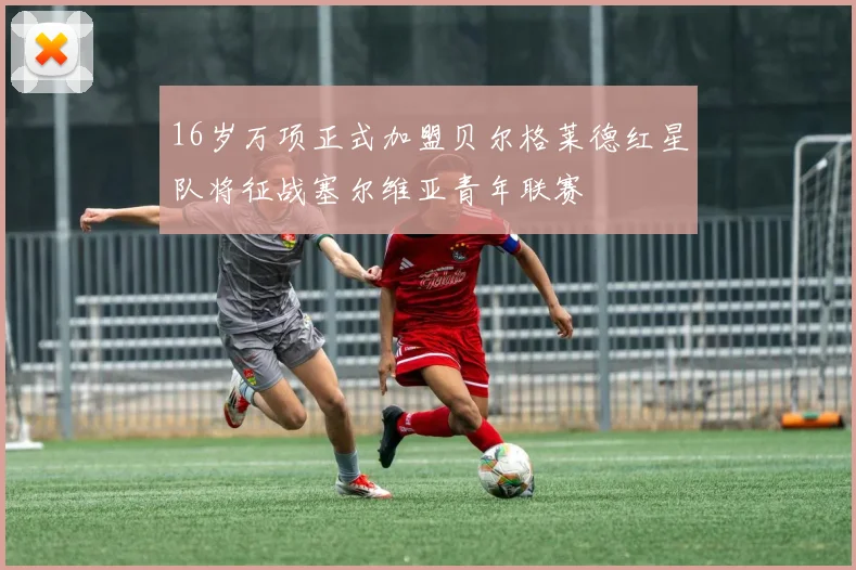 16岁万项正式加盟贝尔格莱德红星队将征战塞尔维亚青年联赛