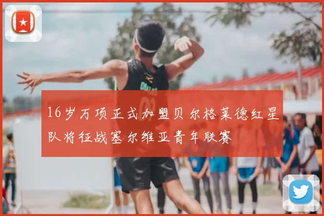 16岁万项正式加盟贝尔格莱德红星队将征战塞尔维亚青年联赛