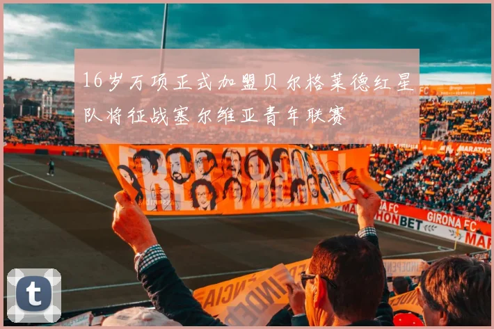 16岁万项正式加盟贝尔格莱德红星队将征战塞尔维亚青年联赛