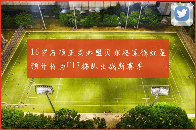 16岁万项正式加盟贝尔格莱德红星预计将为U17梯队出战新赛季