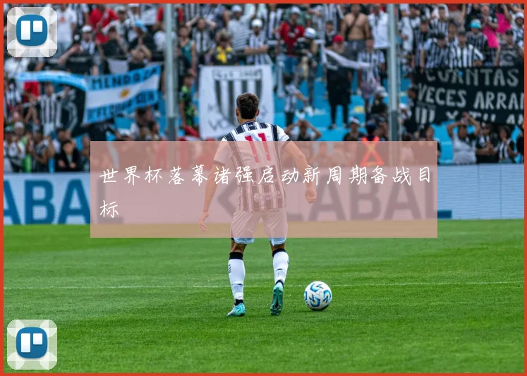 世界杯落幕诸强启动新周期备战目标
