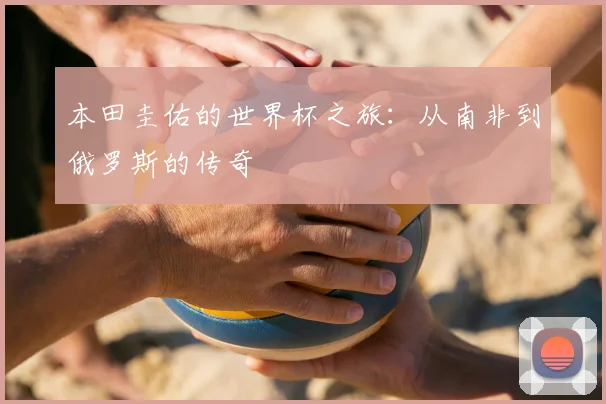 本田圭佑的世界杯之旅：从南非到俄罗斯的传奇